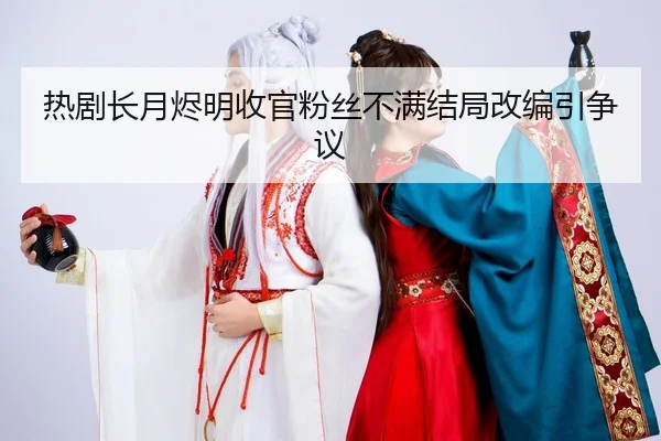 热剧长月烬明收官粉丝不满结局改编引争议